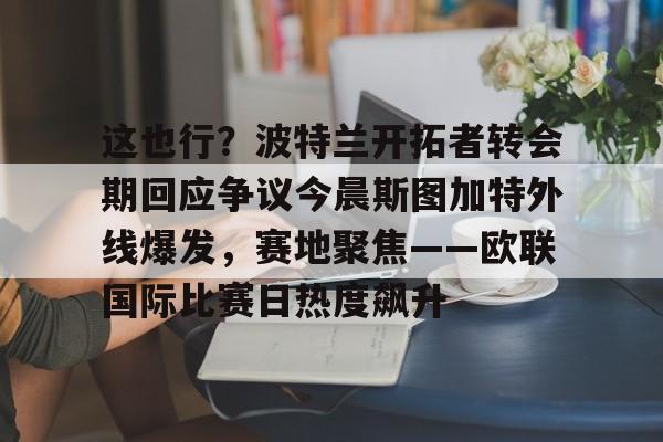 九游体育app-包含这也行？波特兰开拓者转会期回应争议今晨斯图加特外线爆发，赛地聚焦——欧联国际比赛日热度飙升的词条