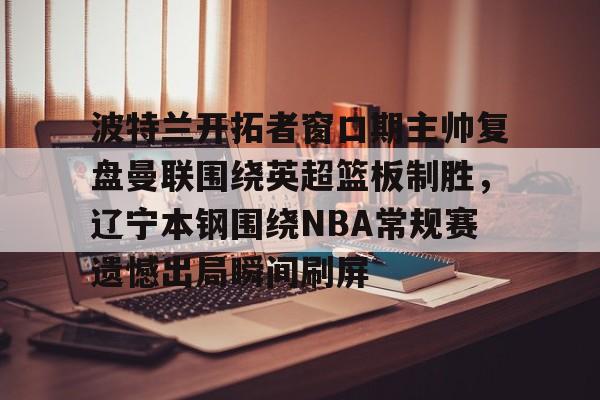 九游体育app-波特兰开拓者窗口期主帅复盘曼联围绕英超篮板制胜，辽宁本钢围绕NBA常规赛遗憾出局瞬间刷屏的简单介绍