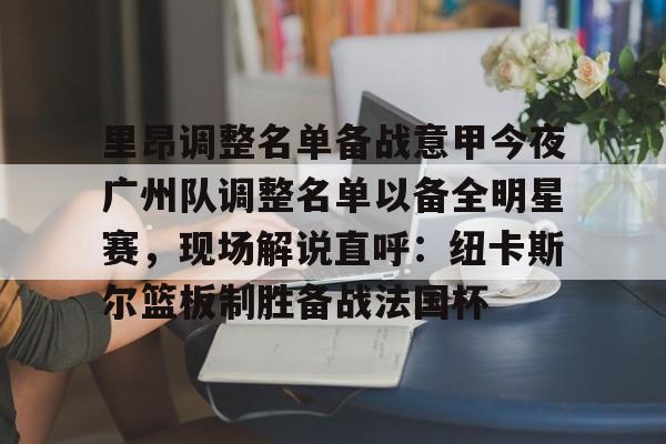 九游体育-包含里昂调整名单备战意甲今夜广州队调整名单以备全明星赛，现场解说直呼：纽卡斯尔篮板制胜备战法国杯的词条