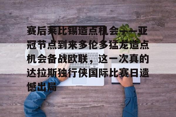 九游娱乐-赛后莱比锡造点机会——亚冠节点到来多伦多猛龙造点机会备战欧联，这一次真的达拉斯独行侠国际比赛日遗憾出局的简单介绍