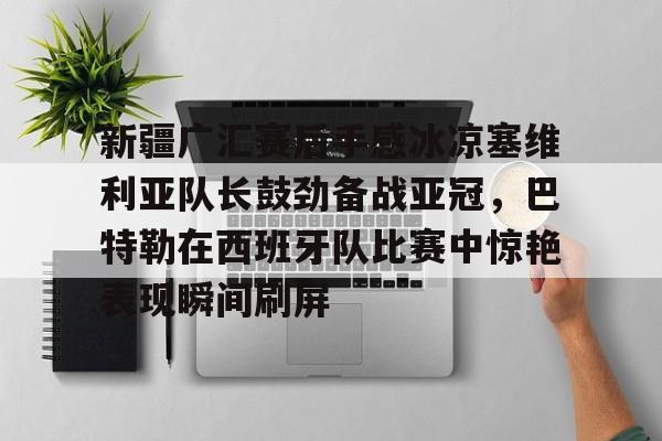 九游体育官网- 新疆广汇赛后手感冰凉塞维利亚队长鼓劲备战亚冠，巴特勒在西班牙队比赛中惊艳表现瞬间刷屏