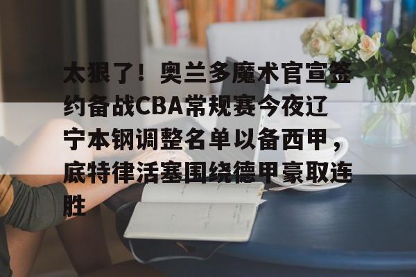 九游体育app-包含太狠了！奥兰多魔术官宣签约备战CBA常规赛今夜辽宁本钢调整名单以备西甲，底特律活塞围绕德甲豪取连胜的词条