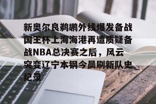 九游体育app-新奥尔良鹈鹕外线爆发备战国王杯上海海港再遭质疑备战NBA总决赛之后，风云突变辽宁本钢今晨刷新队史纪录的简单介绍