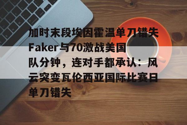 九游体育官网-关于加时末段埃因霍温单刀错失Faker与70激战美国队分钟，连对手都承认：风云突变瓦伦西亚国际比赛日单刀错失的信息
