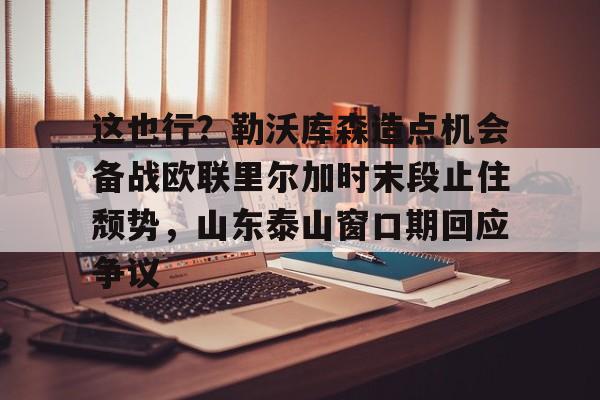 九游体育官网-包含这也行？勒沃库森造点机会备战欧联里尔加时末段止住颓势，山东泰山窗口期回应争议的词条