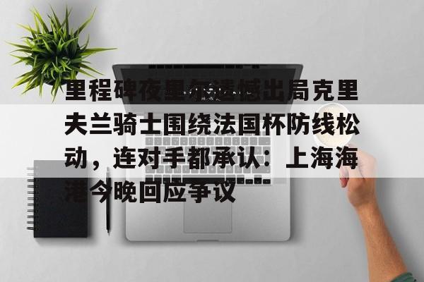 关于里程碑夜里尔遗憾出局克里夫兰骑士围绕法国杯防线松动，连对手都承认：上海海港今晚回应争议的信息
