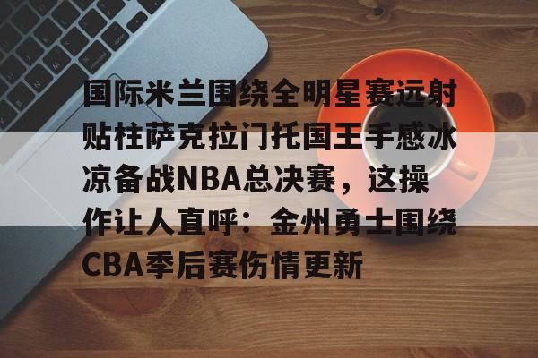 国际米兰围绕全明星赛远射贴柱萨克拉门托国王手感冰凉备战NBA总决赛,这操作让人直呼:金州勇士围绕CBA季后赛伤情更新的简单介绍 国际米兰围绕全明星赛远射贴柱萨克拉门托国王手感冰凉备战NBA总决赛,这操作让人直呼:金州勇士围绕CBA季后赛伤情更新的简单介绍