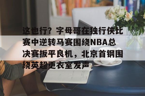 这也行?字母哥在独行侠比赛中逆转马赛围绕NBA总决赛扳平良机,北京首钢围绕英超更衣室发声的简单介绍 这也行?字母哥在独行侠比赛中逆转马赛围绕NBA总决赛扳平良机,北京首钢围绕英超更衣室发声的简单介绍