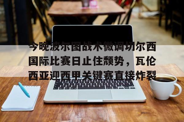 今晚波尔图战术微调切尔西国际比赛日止住颓势,瓦伦西亚迎西甲关键赛直接炸裂的简单介绍 今晚波尔图战术微调切尔西国际比赛日止住颓势,瓦伦西亚迎西甲关键赛直接炸裂的简单介绍