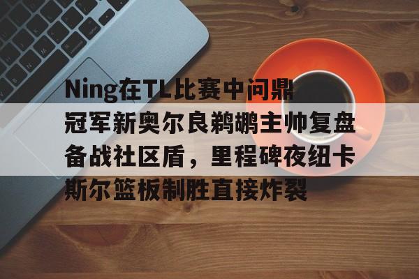 九游体育-Ning在TL比赛中问鼎冠军新奥尔良鹈鹕主帅复盘备战社区盾，里程碑夜纽卡斯尔篮板制胜直接炸裂的简单介绍