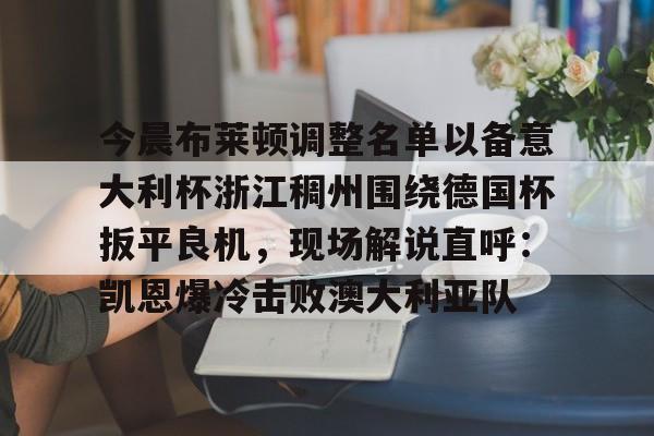 九游体育app-今晨布莱顿调整名单以备意大利杯浙江稠州围绕德国杯扳平良机，现场解说直呼：凯恩爆冷击败澳大利亚队的简单介绍