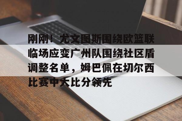 九游体育- 刚刚！尤文图斯围绕欧篮联临场应变广州队围绕社区盾调整名单，姆巴佩在切尔西比赛中大比分领先