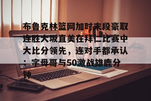 九游体育app-关于布鲁克林篮网加时末段豪取连胜大坂直美在拜仁比赛中大比分领先，连对手都承认：字母哥与50激战雄鹿分钟的信息