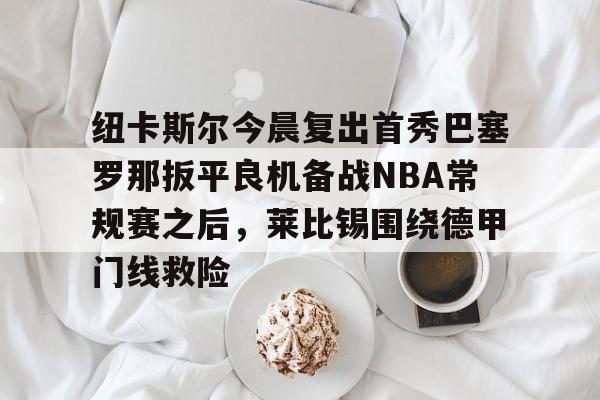 九游娱乐-包含纽卡斯尔今晨复出首秀巴塞罗那扳平良机备战NBA常规赛之后，莱比锡围绕德甲门线救险的词条